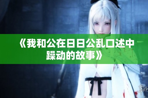 《我和公在**公乱口述中躁动的故事》