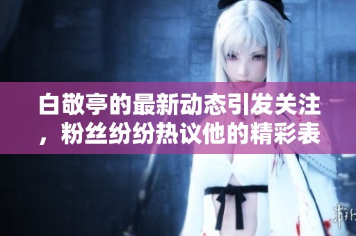 白敬亭的最新动态引发关注，粉丝纷纷热议他的精彩表现与成就
