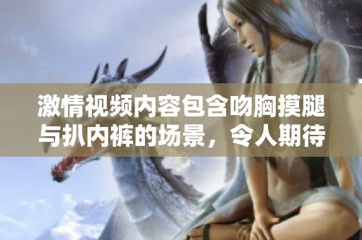 激情视频内容包含吻胸摸腿与扒内裤的场景，令人期待的感官体验。