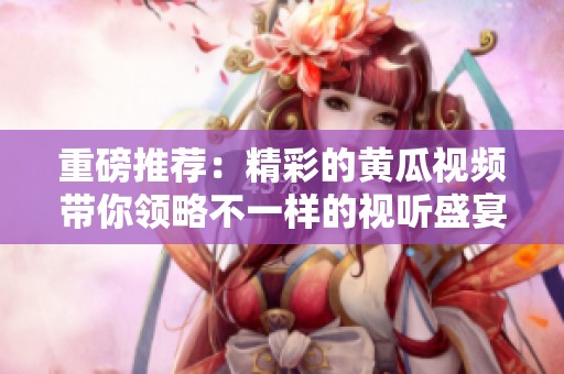 重磅推荐：精彩的黄瓜视频带你领略不一样的视听盛宴