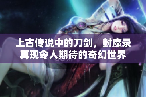 上古传说中的刀剑，封魔录再现令人期待的奇幻世界