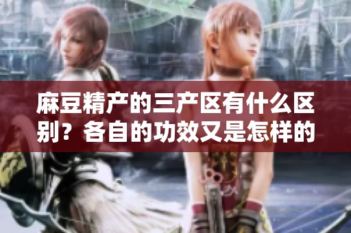 麻豆精产的三产区有什么区别？各自的功效又是怎样的？