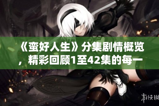 《蛮好人生》分集剧情概览，精彩回顾1至42集的每一个瞬间