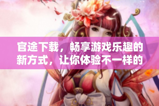 官途下载，畅享游戏乐趣的新方式，让你体验不一样的官场人生