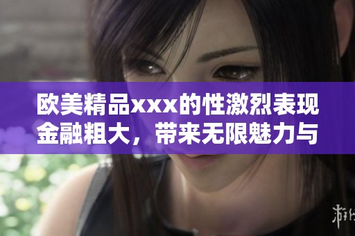 欧美精品xxx的性激烈表现金融粗大，带来无限魅力与刺激体验