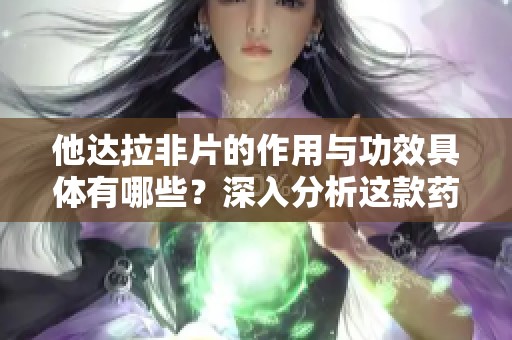 他达拉非片的作用与功效具体有哪些？深入分析这款药物的有效性与应用情况