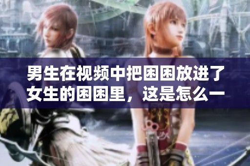 男生在视频中把困困放进了女生的困困里，这是怎么一回事呢