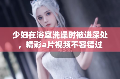 少妇在浴室洗澡时被进深处，精彩**视频不容错过