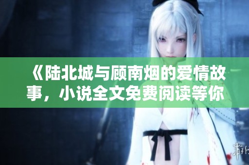 《陆北城与顾南烟的爱情故事，小说全文免费阅读等你来揭晓》