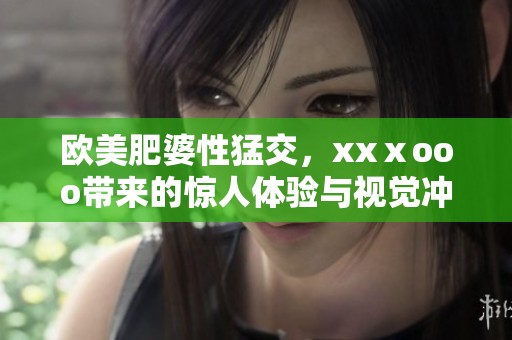 欧美肥婆性猛交，xxⅹooo带来的惊人体验与视觉冲击