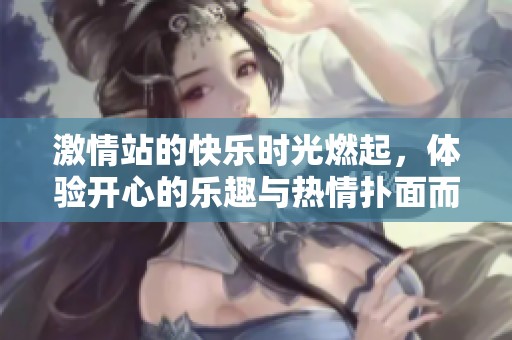 激情站的快乐时光燃起，体验开心的乐趣与热情扑面而来