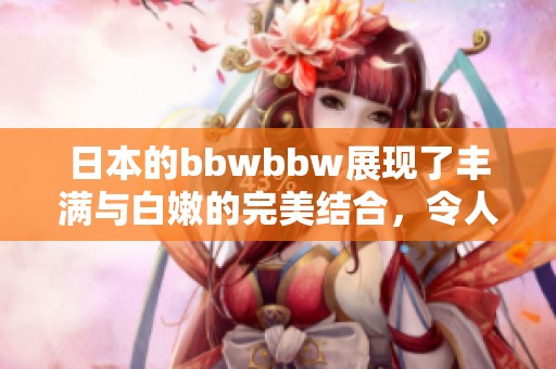 日本的bbwbbw展现了丰满与白嫩的完美结合，令人赞叹不己。