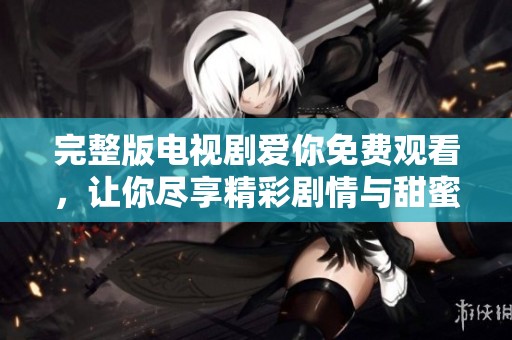 完整版电视剧爱你免费观看，让你尽享精彩剧情与甜蜜时刻