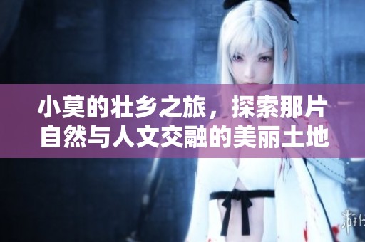 小莫的壮乡之旅，探索那片自然与人文交融的美丽土地